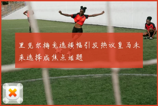 里克尔梅竞选横幅引发热议皇马未来选择成焦点话题