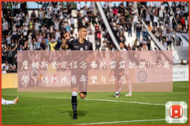 詹姆斯坚定信念面对雷霆挑战0-3局势下仍然抱有希望与斗志