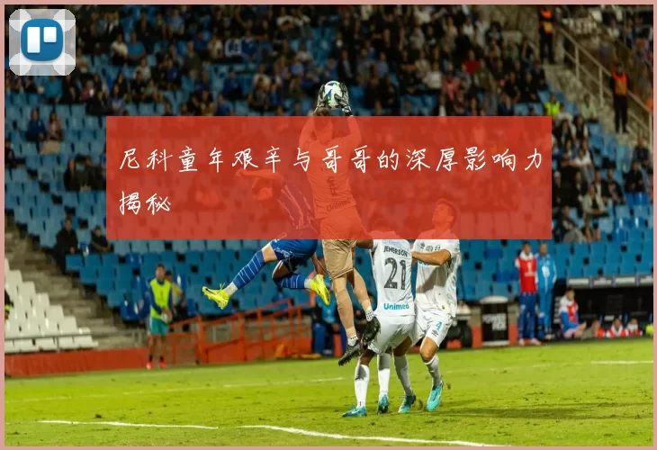 尼科童年艰辛与哥哥的深厚影响力揭秘