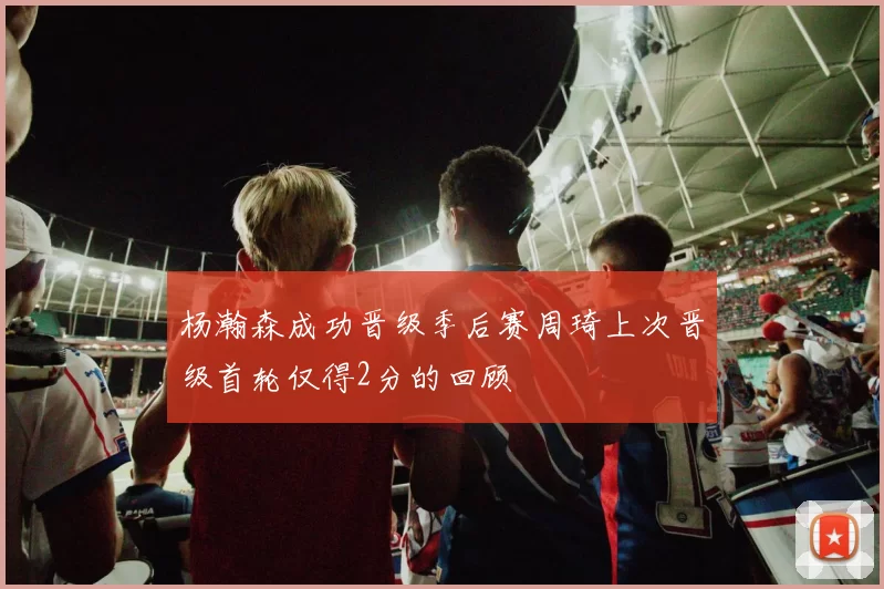 杨瀚森成功晋级季后赛周琦上次晋级首轮仅得2分的回顾