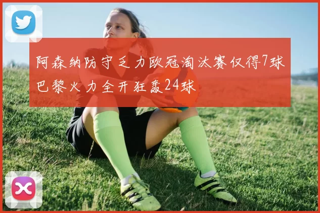 阿森纳防守乏力欧冠淘汰赛仅得7球巴黎火力全开狂轰24球