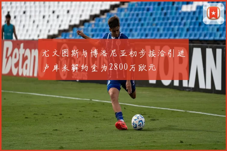尤文图斯与博洛尼亚初步接洽引进卢库米解约金为2800万欧元
