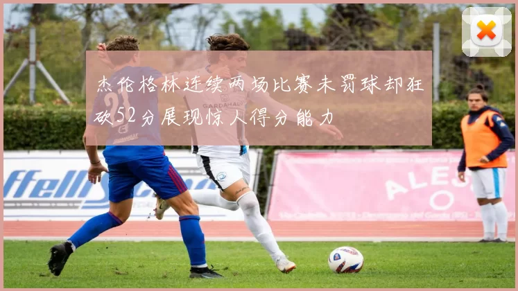 杰伦格林连续两场比赛未罚球却狂砍52分展现惊人得分能力