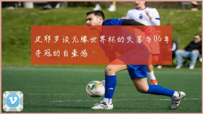 皮耶罗谈无缘世界杯的失落与06年夺冠的自豪感