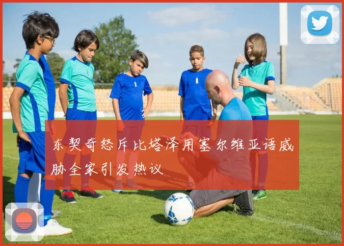 东契奇怒斥比塔泽用塞尔维亚语威胁全家引发热议