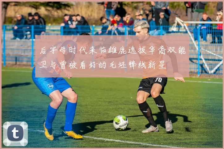 后字母时代来临雄鹿选拔华裔双能卫与曾被看好的毛坯锋线新星