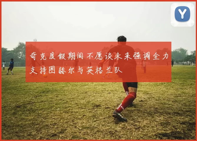 奇克度假期间不愿谈未来强调全力支持图赫尔与英格兰队