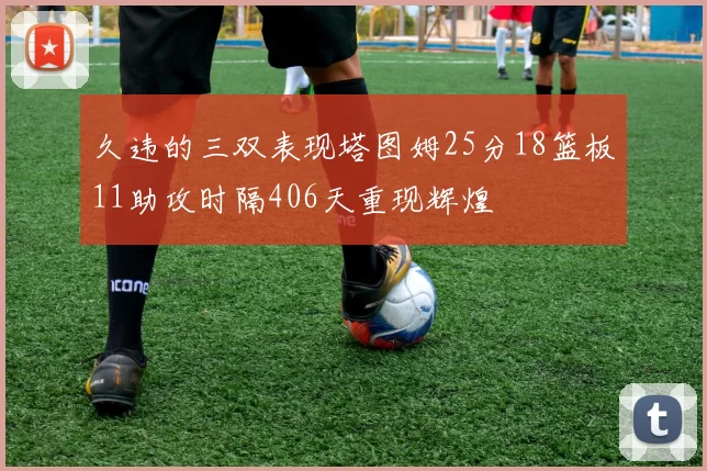久违的三双表现塔图姆25分18篮板11助攻时隔406天重现辉煌