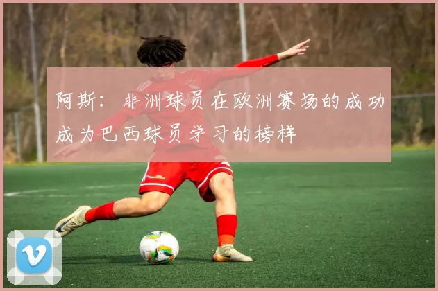 阿斯：非洲球员在欧洲赛场的成功成为巴西球员学习的榜样
