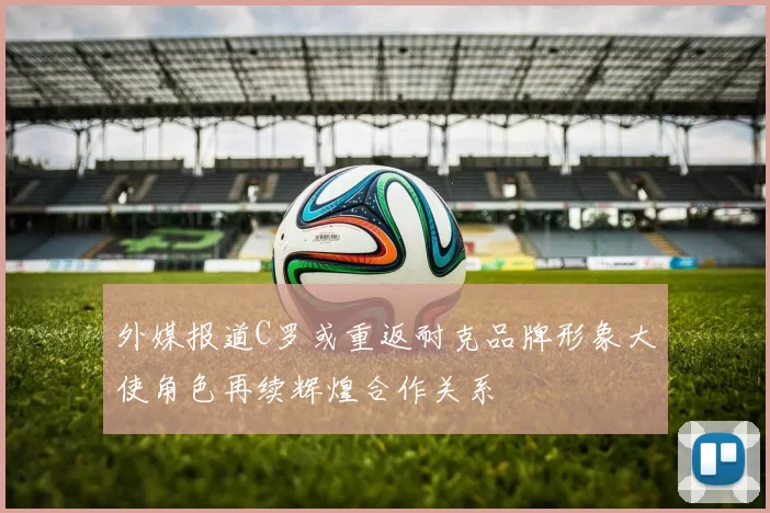 外媒报道C罗或重返耐克品牌形象大使角色再续辉煌合作关系