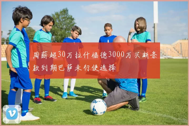 周薪超30万拉什福德3000万买断条款到期巴萨未行使选择