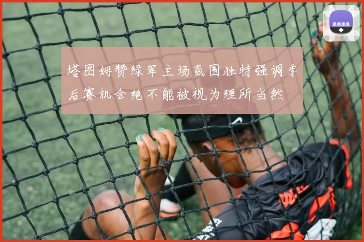 塔图姆赞绿军主场氛围独特强调季后赛机会绝不能被视为理所当然