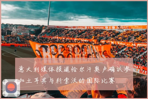 意大利媒体报道恰尔汗奥卢确认参加土耳其与科索沃的国际比赛