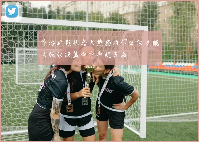 乔治近期状态火热场均27分助攻能力强劲投篮命中率超五成