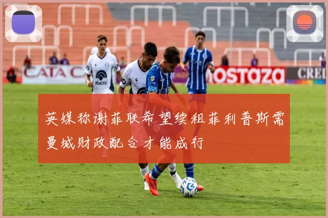 英媒称谢菲联希望续租菲利普斯需曼城财政配合才能成行